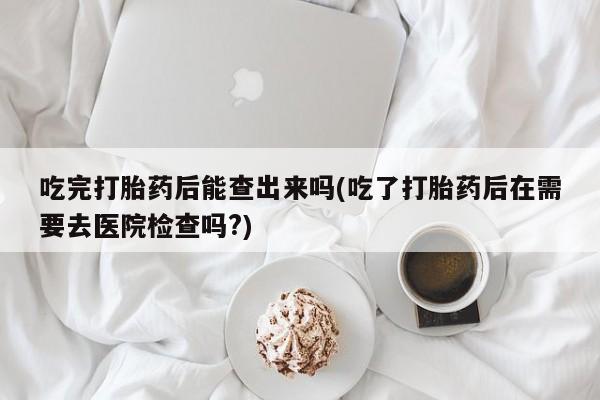 流产药怎么购买吃完打胎药后能查出来吗(吃了打胎药后在需要去医院检查吗?)