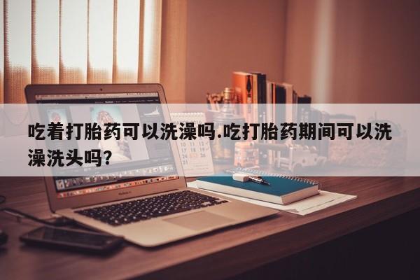 流产药怎么购买吃着打胎药可以洗澡吗.吃打胎药期间可以洗澡洗头吗？