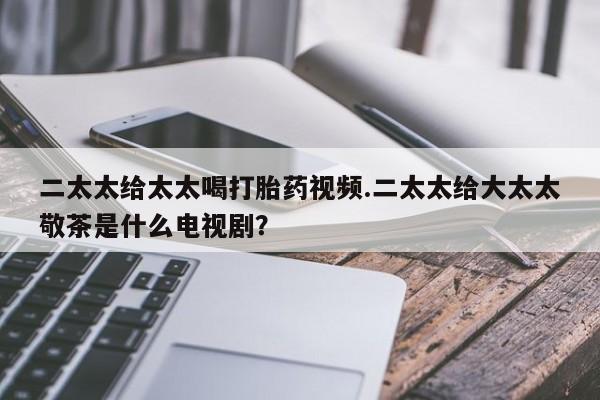 流产药怎么购买二太太给太太喝打胎药视频.二太太给大太太敬茶是什么电视剧？