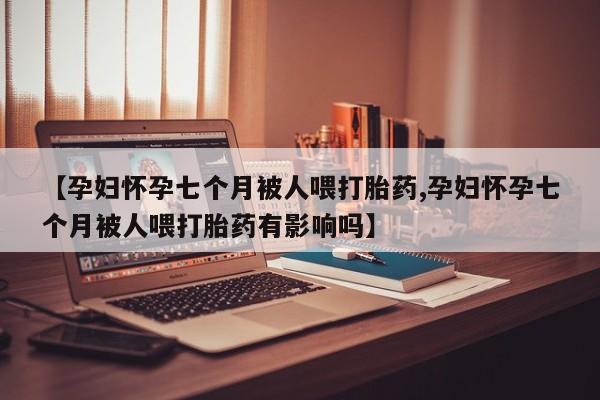 流产药怎么购买【孕妇怀孕七个月被人喂打胎药,孕妇怀孕七个月被人喂打胎药有影响吗】
