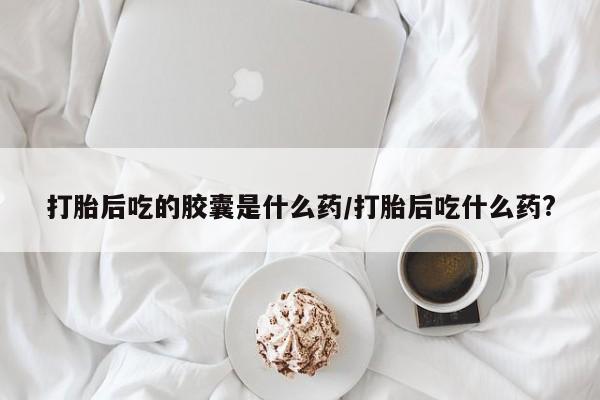 流产药怎么购买打胎后吃的胶囊是什么药/打胎后吃什么药?