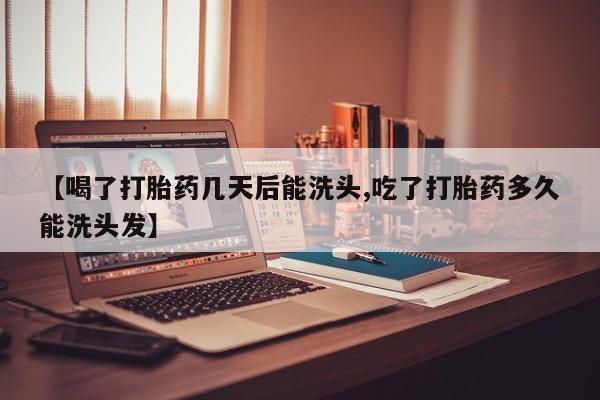 流产药怎么购买【喝了打胎药几天后能洗头,吃了打胎药多久能洗头发】