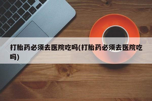流产药怎么购买打胎药必须去医院吃吗(打胎药必须去医院吃吗)