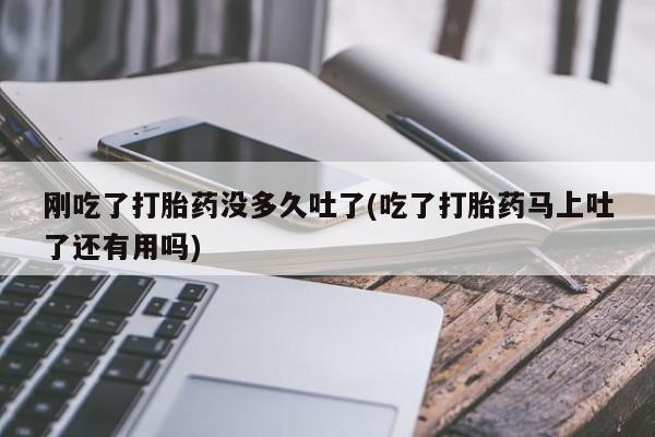 流产药怎么购买刚吃了打胎药没多久吐了(吃了打胎药马上吐了还有用吗)