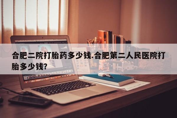 流产药怎么购买合肥二院打胎药多少钱.合肥第二人民医院打胎多少钱？