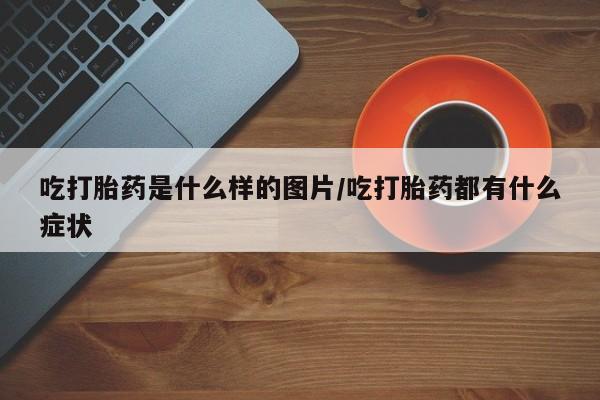 流产药怎么购买吃打胎药是什么样的图片/吃打胎药都有什么症状