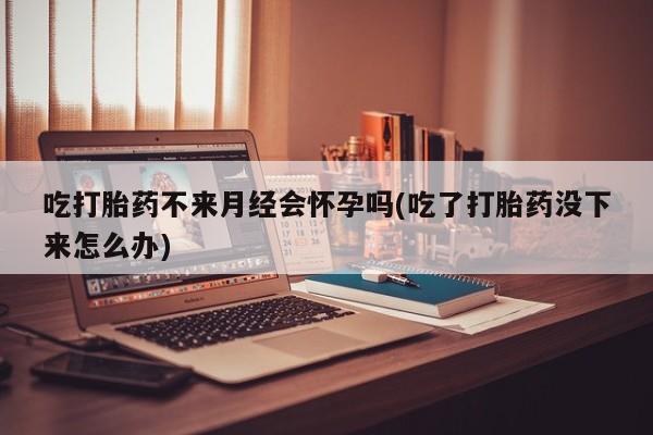 流产药怎么购买吃打胎药不来月经会怀孕吗(吃了打胎药没下来怎么办)