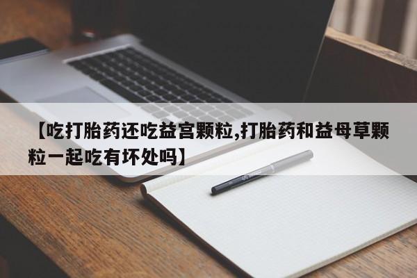 流产药怎么购买【吃打胎药还吃益宫颗粒,打胎药和益母草颗粒一起吃有坏处吗】