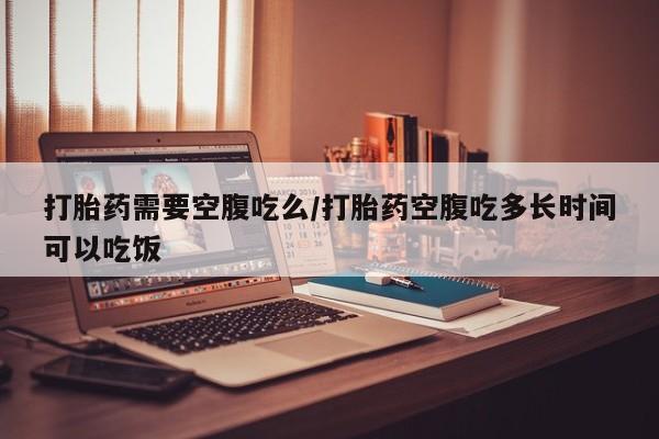 流产药怎么购买打胎药需要空腹吃么/打胎药空腹吃多长时间可以吃饭