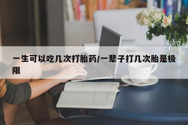 流产药怎么购买一生可以吃几次打胎药/一辈子打几次胎是极限