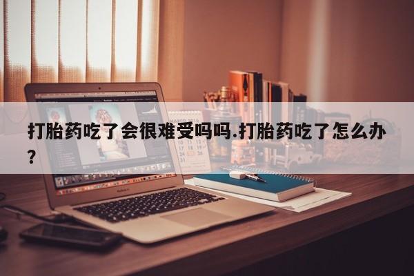 流产药怎么购买打胎药吃了会很难受吗吗.打胎药吃了怎么办？