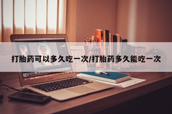 流产药怎么购买打胎药可以多久吃一次/打胎药多久能吃一次