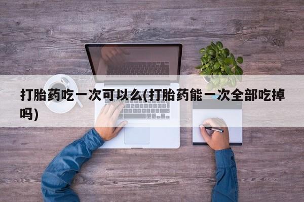 流产药怎么购买打胎药吃一次可以么(打胎药能一次全部吃掉吗)