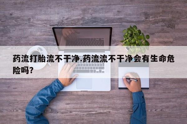 流产药怎么购买药流打胎流不干净.药流流不干净会有生命危险吗？