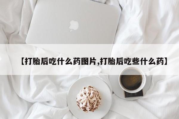 流产药怎么购买【打胎后吃什么药图片,打胎后吃些什么药】