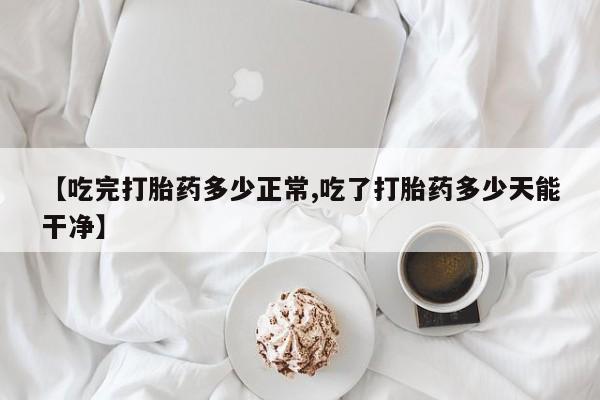 流产药怎么购买【吃完打胎药多少正常,吃了打胎药多少天能干净】