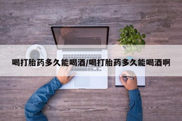 流产药怎么购买喝打胎药多久能喝酒/喝打胎药多久能喝酒啊