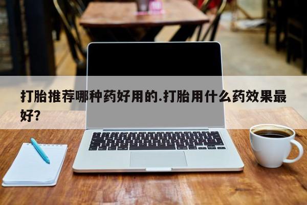 流产药怎么购买打胎推荐哪种药好用的.打胎用什么药效果最好？