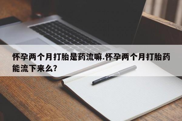 流产药怎么购买怀孕两个月打胎是药流嘛.怀孕两个月打胎药能流下来么？
