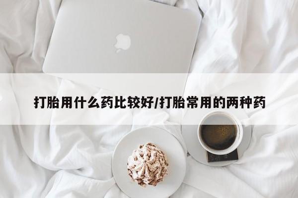 流产药怎么购买打胎用什么药比较好/打胎常用的两种药