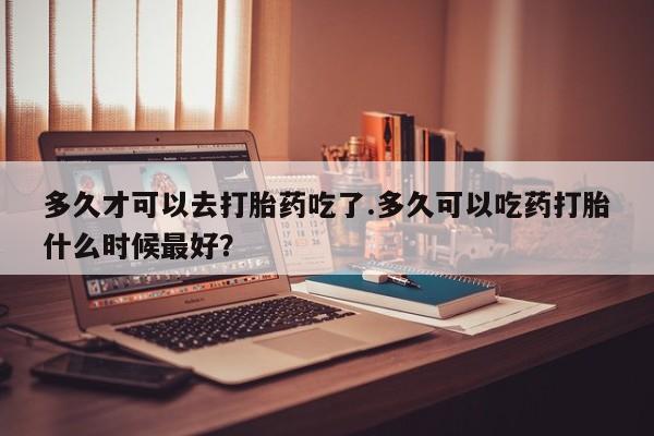 流产药怎么购买多久才可以去打胎药吃了.多久可以吃药打胎什么时候最好？