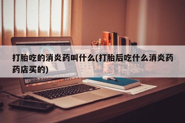 流产药怎么购买打胎吃的消炎药叫什么(打胎后吃什么消炎药药店买的)