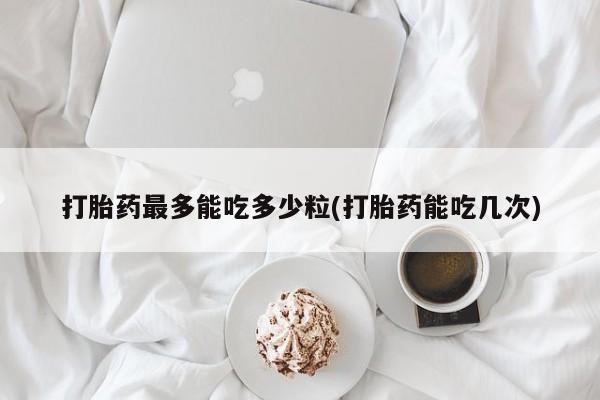 流产药怎么购买打胎药最多能吃多少粒(打胎药能吃几次)