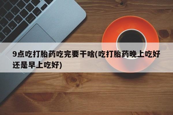 流产药怎么购买9点吃打胎药吃完要干啥(吃打胎药晚上吃好还是早上吃好)