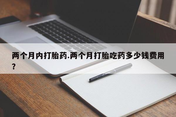 流产药怎么购买两个月内打胎药.两个月打胎吃药多少钱费用？