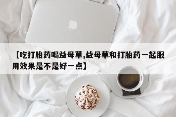 流产药怎么购买【吃打胎药喝益母草,益母草和打胎药一起服用效果是不是好一点】