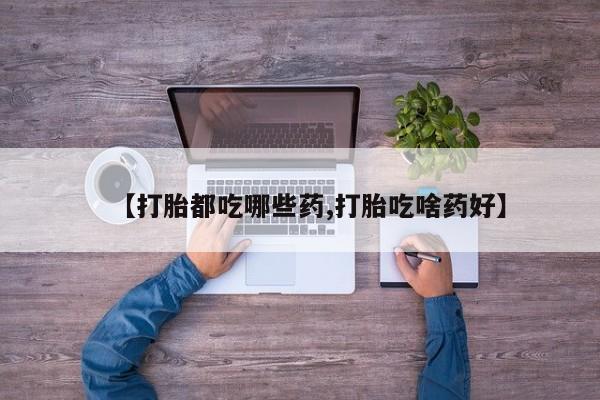 流产药怎么购买【打胎都吃哪些药,打胎吃啥药好】