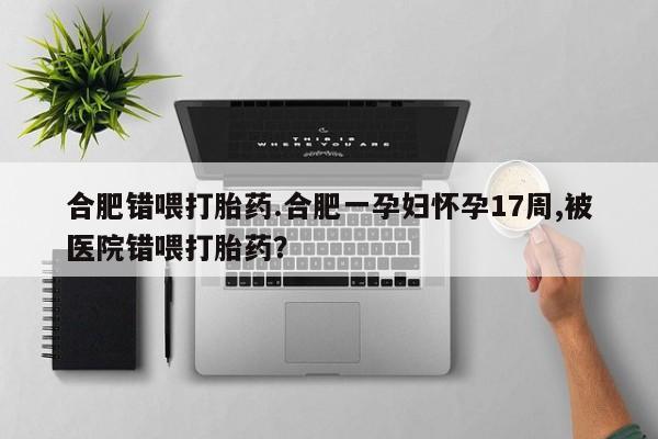 流产药怎么购买合肥错喂打胎药.合肥一孕妇怀孕17周,被医院错喂打胎药？