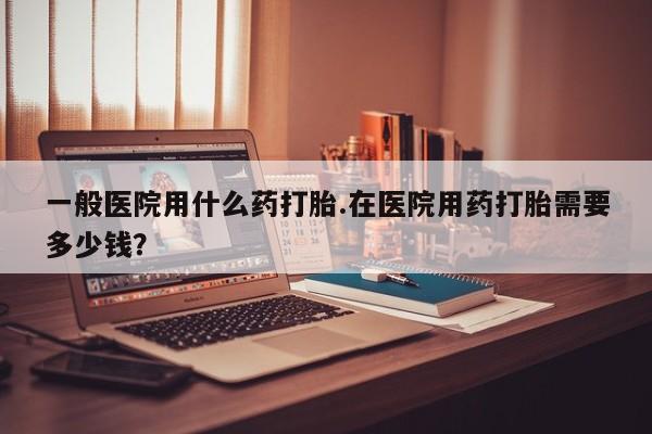 流产药怎么购买一般医院用什么药打胎.在医院用药打胎需要多少钱？