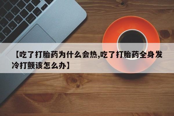 流产药怎么购买【吃了打胎药为什么会热,吃了打胎药全身发冷打颤该怎么办】
