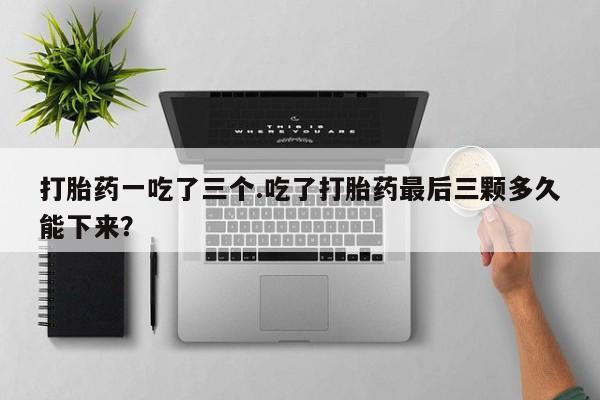 流产药怎么购买打胎药一吃了三个.吃了打胎药最后三颗多久能下来？