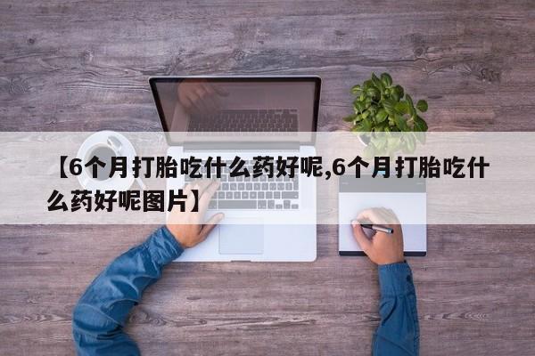 流产药怎么购买【6个月打胎吃什么药好呢,6个月打胎吃什么药好呢图片】