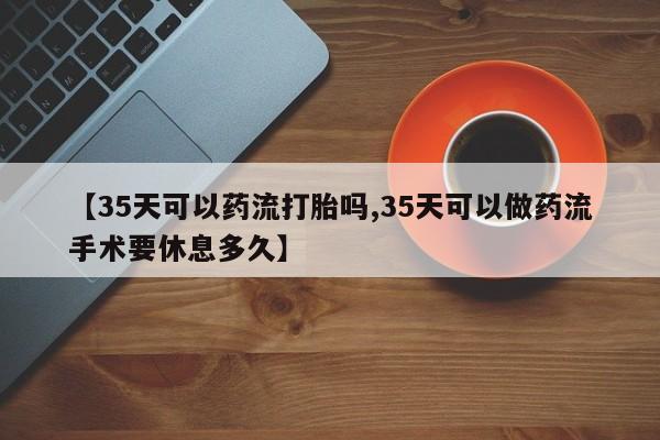 流产药怎么购买【35天可以药流打胎吗,35天可以做药流手术要休息多久】