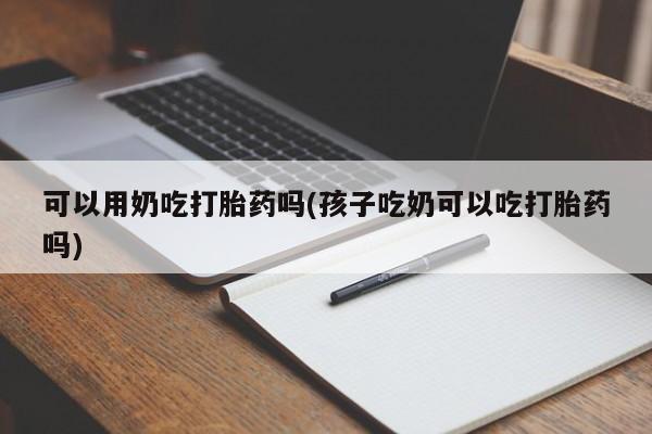 流产药怎么购买可以用奶吃打胎药吗(孩子吃奶可以吃打胎药吗)