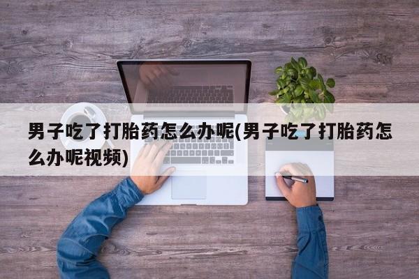 流产药怎么购买男子吃了打胎药怎么办呢(男子吃了打胎药怎么办呢视频)
