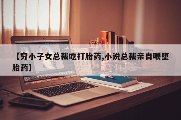 流产药怎么购买【穷小子女总裁吃打胎药,小说总裁亲自喂堕胎药】