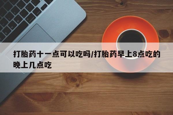 流产药怎么购买打胎药十一点可以吃吗/打胎药早上8点吃的晚上几点吃