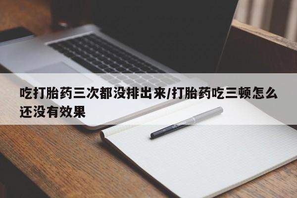 流产药怎么购买吃打胎药三次都没排出来/打胎药吃三顿怎么还没有效果