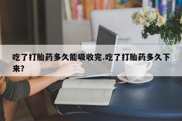 流产药怎么购买吃了打胎药多久能吸收完.吃了打胎药多久下来?