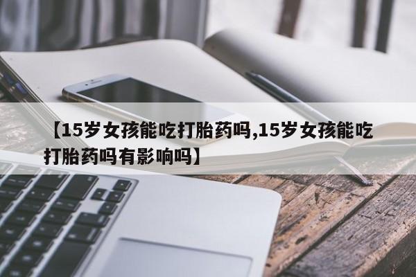 流产药怎么购买【15岁女孩能吃打胎药吗,15岁女孩能吃打胎药吗有影响吗】