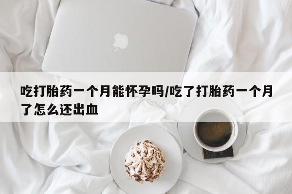 流产药怎么购买吃打胎药一个月能怀孕吗/吃了打胎药一个月了怎么还出血